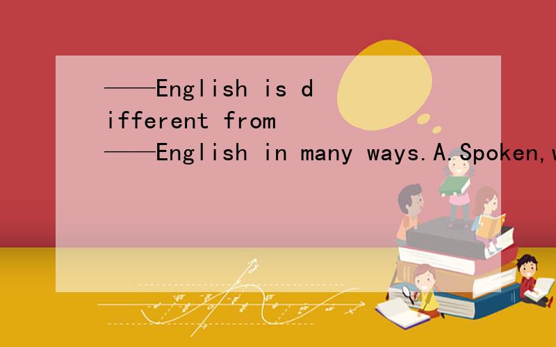 ——English is different from ——English in many ways.A.Spoken,witten B.Speakening,written C.Spoken,writing D.Speak,write 横杠为空.