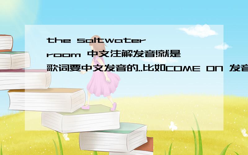 the saltwater room 中文注解发音!就是歌词要中文发音的..比如COME ON 发音是康姆昂 - - 我英语不好 我只是很想很想学会这首歌而已...我没分...相信有很多人都喜欢这首歌的 我只是想把它唱给我心