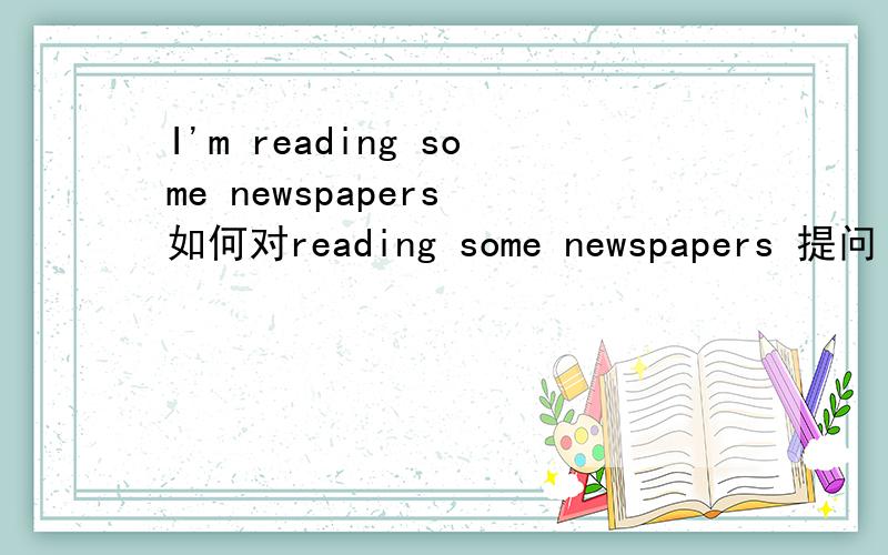 I'm reading some newspapers 如何对reading some newspapers 提问