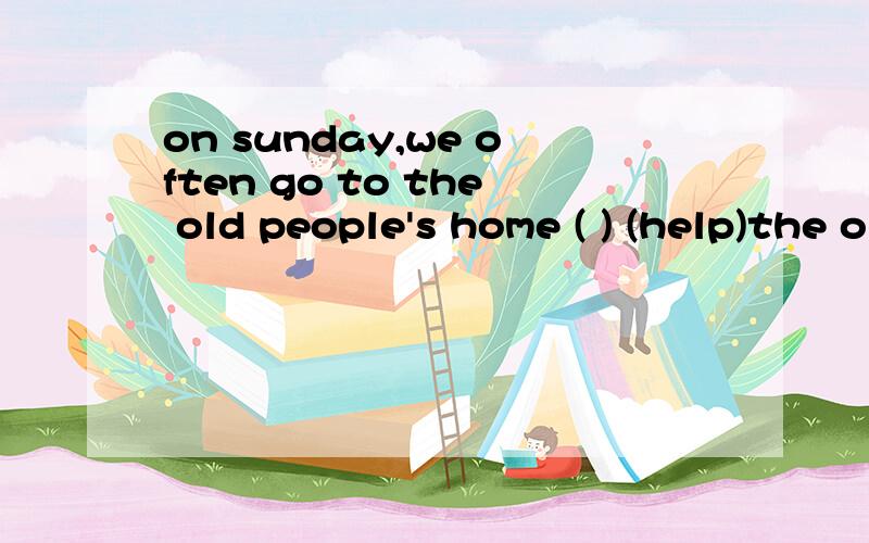 on sunday,we often go to the old people's home ( ) (help)the old peop 填help的适当形式