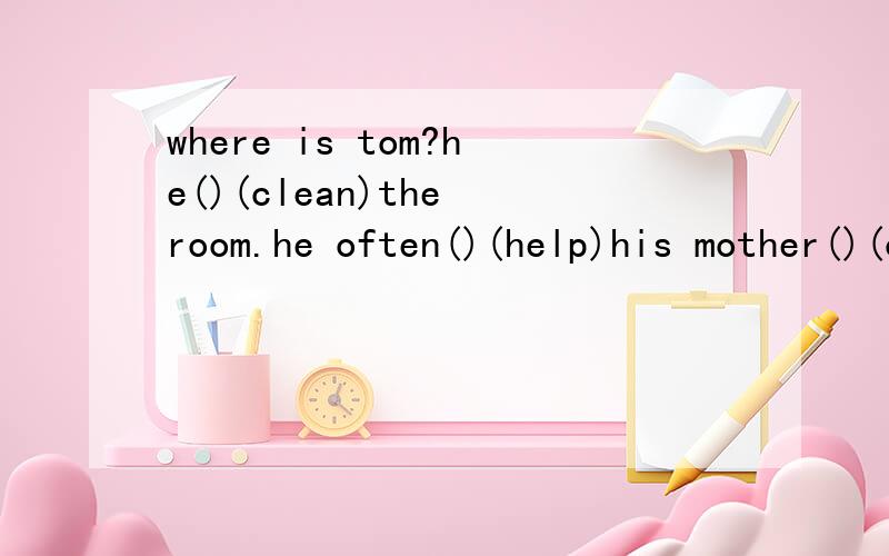 where is tom?he()(clean)the room.he often()(help)his mother()(clean)the room用所给出的正确时态填空,急!