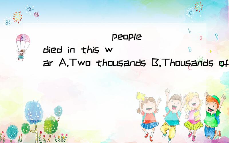 ______ people died in this war A.Two thousands B.Thousands of C.Two thousands of D.Two thousand of
