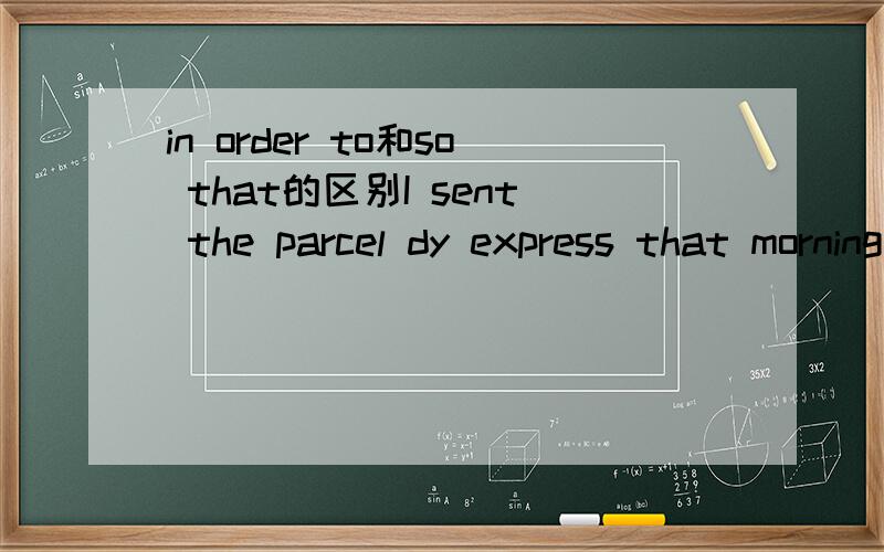 in order to和so that的区别I sent the parcel dy express that morning______my mom received it that afternoon.填那个呢?为什么.还有别忘了告诉我这2个词组的区别...我搞的要晕掉了...不好意思啊啊啊...我写错了 是in