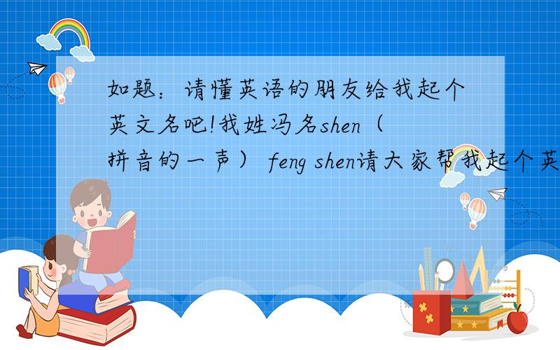 如题：请懂英语的朋友给我起个英文名吧!我姓冯名shen（拼音的一声） feng shen请大家帮我起个英文名,要求：我的姓也就是feng不能变化 名可以按照英语相似发音或者局部发音来起.