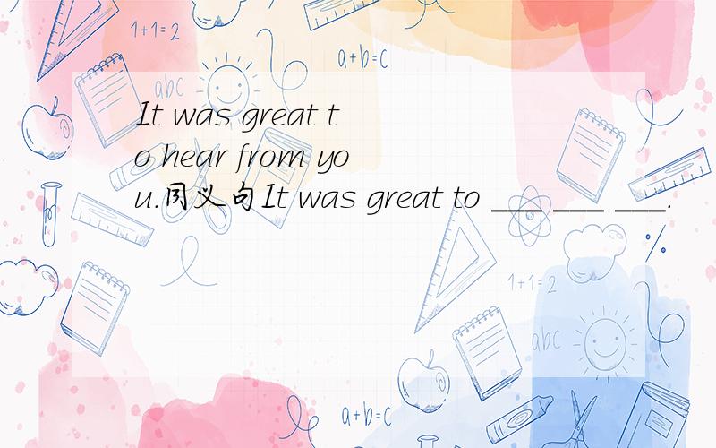 It was great to hear from you.同义句It was great to ___ ___ ___.