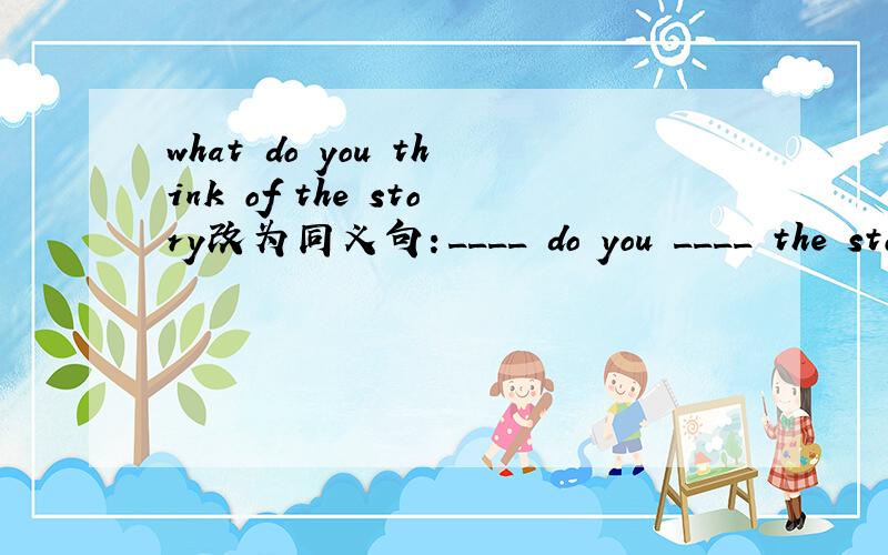 what do you think of the story改为同义句：____ do you ____ the story.