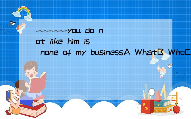 ------you do not like him is none of my businessA WhatB WhoC That D Whether