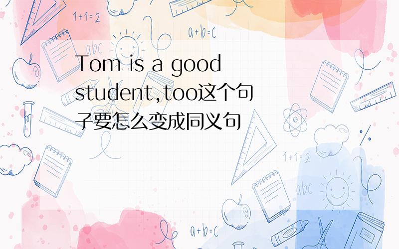 Tom is a good student,too这个句子要怎么变成同义句