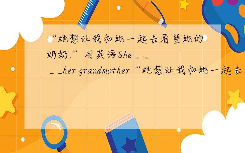 “她想让我和她一起去看望她的奶奶.”用英语She _ _ _ _her grandmother“她想让我和她一起去看望她的奶奶.”用英语She _ _ _ _her grandmother with her .