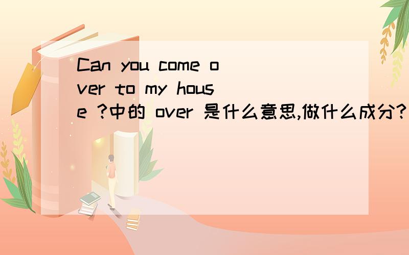 Can you come over to my house ?中的 over 是什么意思,做什么成分?