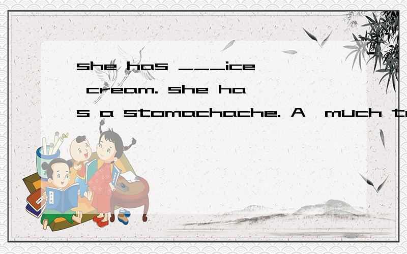 she has ___ice cream. she has a stomachache. A,much too B, too much C,much many D,too many解释其原因