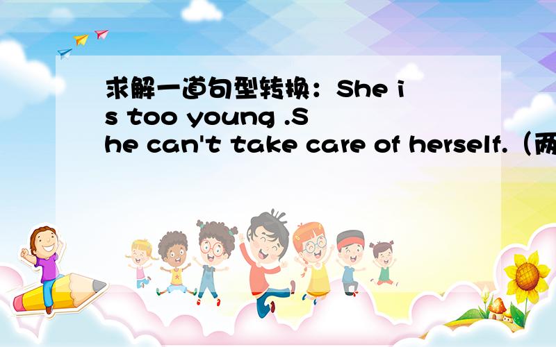 求解一道句型转换：She is too young .She can't take care of herself.（两句合并为一句）急啊She isn't ( ) ( ) to take care of herself.