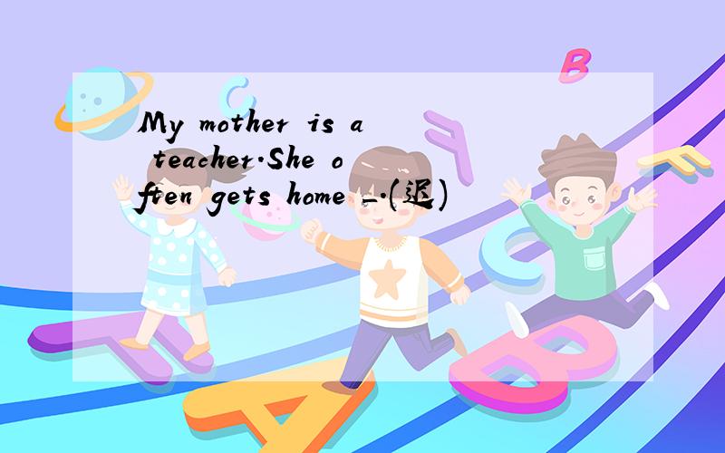 My mother is a teacher.She often gets home _.(迟)