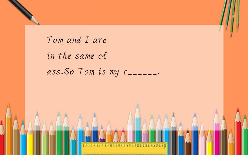 Tom and I are in the same class.So Tom is my c______.