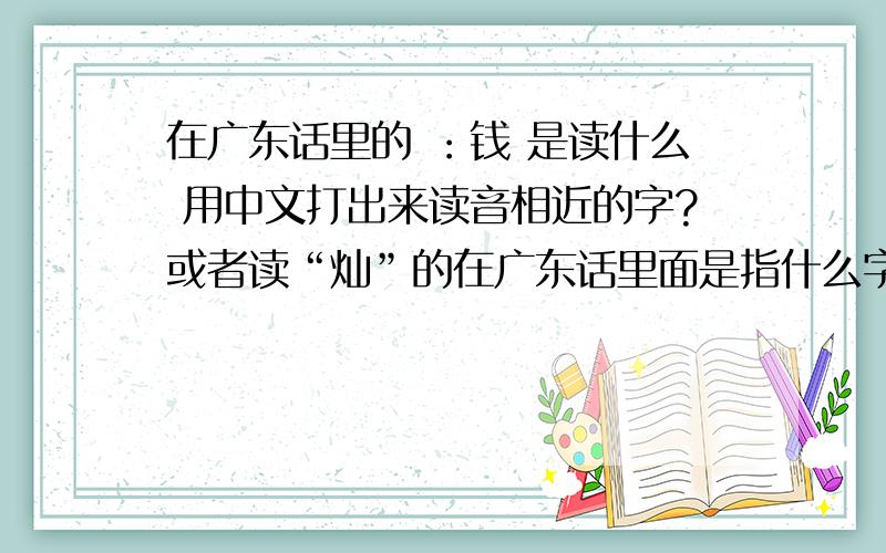 在广东话里的 ：钱 是读什么 用中文打出来读音相近的字?或者读“灿”的在广东话里面是指什么字?或者“灿”“璨”这个读音接近的字是什么?
