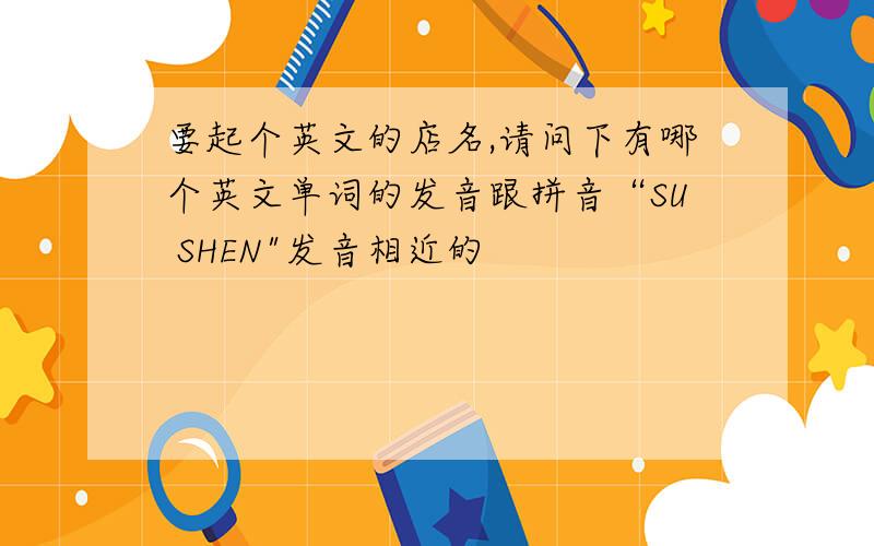 要起个英文的店名,请问下有哪个英文单词的发音跟拼音“SU SHEN