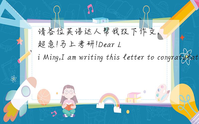 请各位英语达人帮我改下作文,超急!马上考研!Dear Li Ming,I am writing this letter to congratulate you on your being successfullyadmitted to Peking University.Your hard work has paid off and we are all so proud of you .How to get prepa