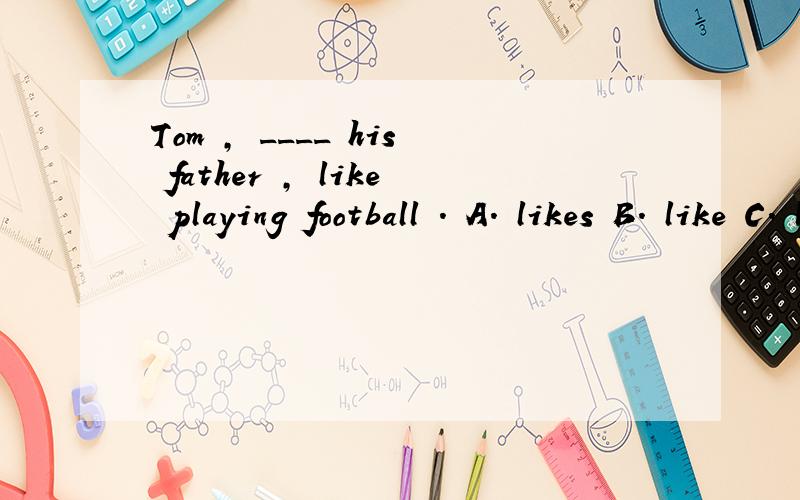 Tom , ____ his father , like playing football . A. likes B. like C. liking这句话如何翻译,为什么选B,请详解,谢谢.