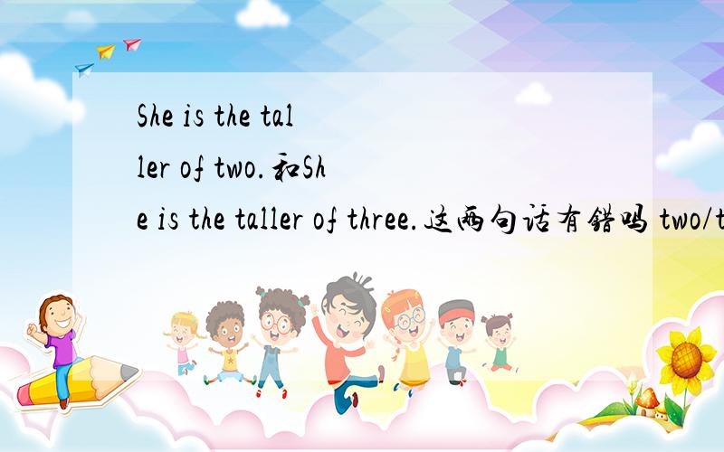 She is the taller of two.和She is the taller of three.这两句话有错吗 two/three前要加the吗打错了，后一句是She is the tallest of three.