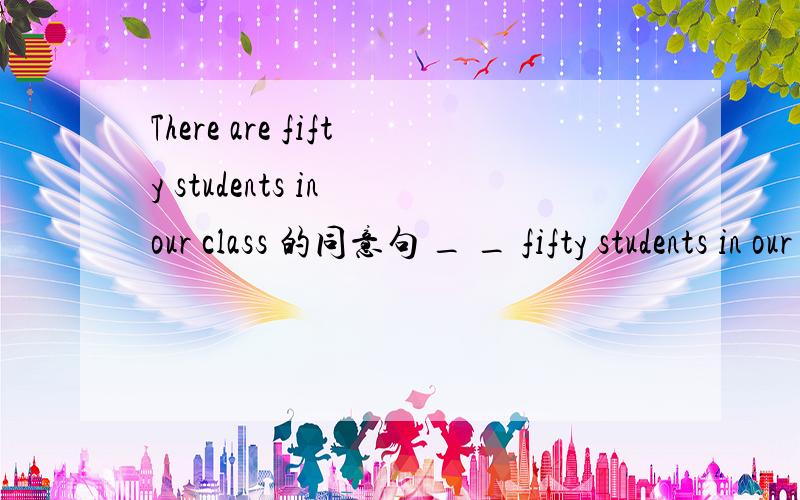 There are fifty students in our class 的同意句 _ _ fifty students in our class