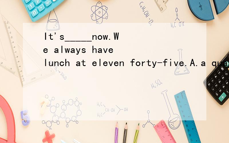 It's_____now.We always have lunch at eleven forty-five.A.a quarter past eleven B.a quarter to elevenC.a quarter past twelve D.a quarter to twelve