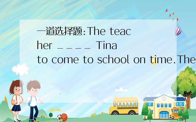 一道选择题:The teacher ____ Tina to come to school on time.The teacher ____ Tina to come to school on time.A.made   B.let   C.asked   D.had