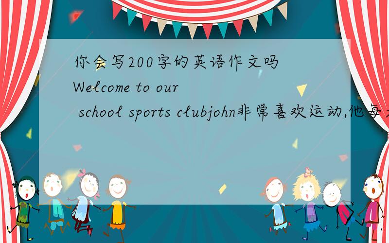 你会写200字的英语作文吗 Welcome to our school sports clubjohn非常喜欢运动,他每天都要去学校的体育俱乐部,因为那里有许多体育用品：篮球,足球,乒乓球,排球,网球,棒球等.假如你是john,请你帮助体