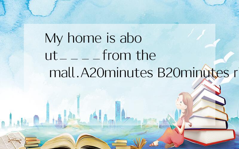 My home is about____from the mall.A20minutes B20minutes ride C20 minutes' by bike D20minutes'walkWhy?请说明