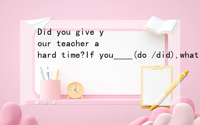 Did you give your teacher a hard time?If you____(do /did),what did you do?