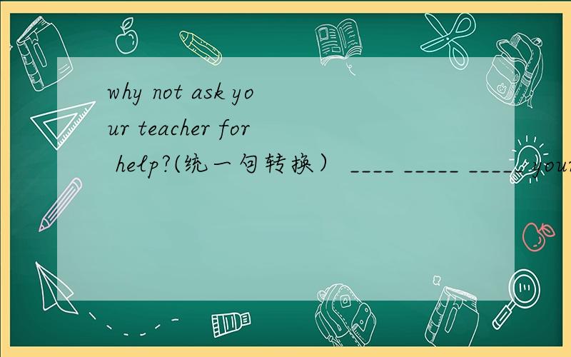 why not ask your teacher for help?(统一句转换） ____ _____ _____ your teacher for help?