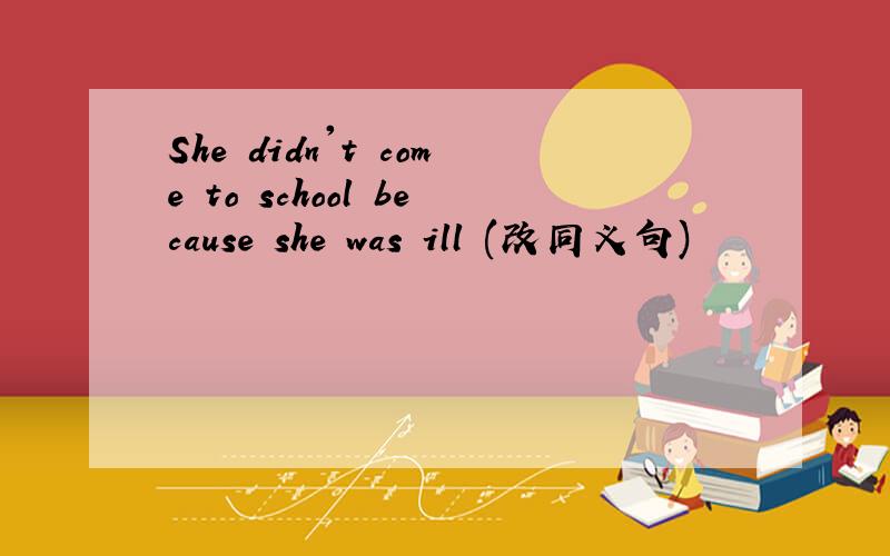She didn't come to school because she was ill (改同义句)