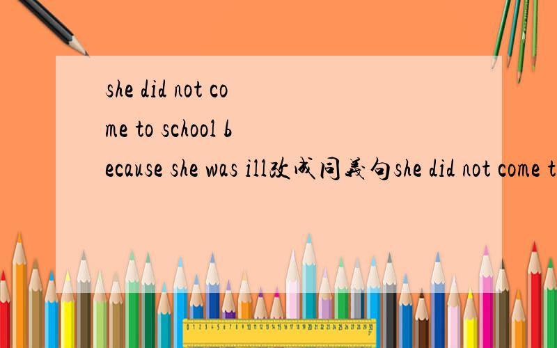 she did not come to school because she was ill改成同义句she did not come to school because ——her—