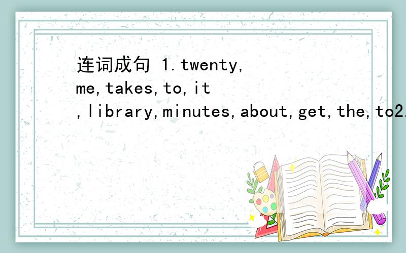 连词成句 1.twenty,me,takes,to,it,library,minutes,about,get,the,to2.there,between,me,a,is,and,bridge,you3.want,know,how,goes,he,I,to,school,every,to,morning