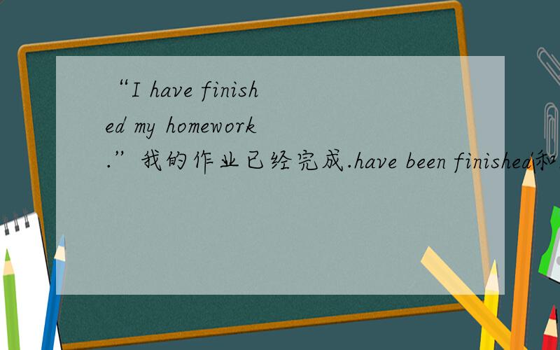 “I have finished my homework.”我的作业已经完成.have been finished和had finished什么区别I have finished my homework能否写成I had finished my homework.意思有什么不同.嗯、、同义句是My home had been finished.还是My ho
