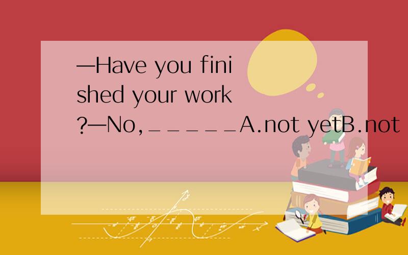 —Have you finished your work?—No,_____A.not yetB.not stillC.not alreadyD.not any more尽量说明原因好吗？