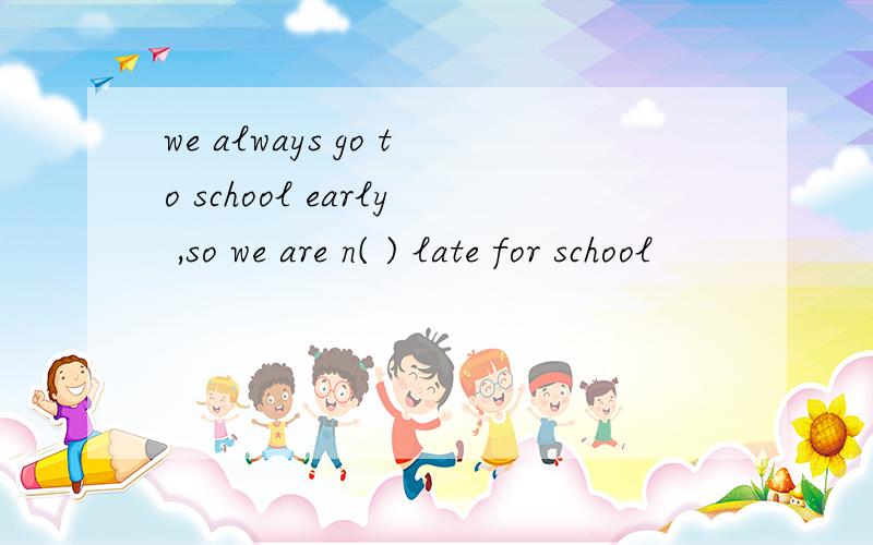 we always go to school early ,so we are n( ) late for school