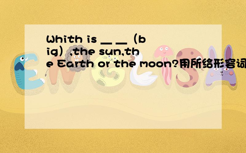 Whith is ＿ ＿（big）,the sun,the Earth or the moon?用所给形容词的正确形式填空.