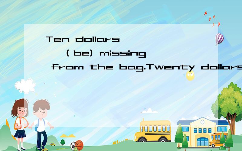 Ten dollars ——— （be) missing from the bag.Twenty dollars ______ (be) enough for the coat.