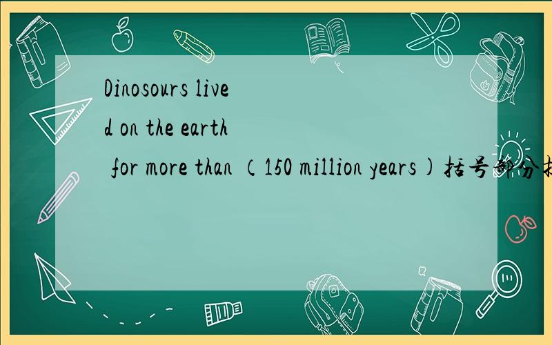 Dinosours lived on the earth for more than （150 million years)括号部分提问 __ __ __dinosours__ on Dinosours lived on the earth for more than （150 million years)括号部分提问__ __ __dinosours__ on the earth