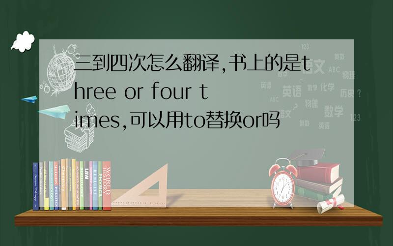 三到四次怎么翻译,书上的是three or four times,可以用to替换or吗