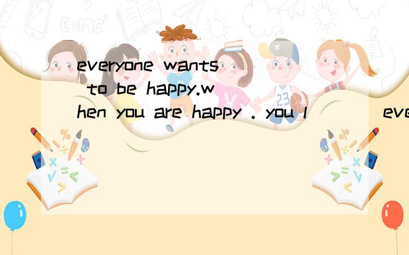 everyone wants to be happy.when you are happy . you l____everything you do and everyone around you . if you are happy when staying with friends,try to make more f_____.you can c____with each other ,help each other and have f_____together .it can make