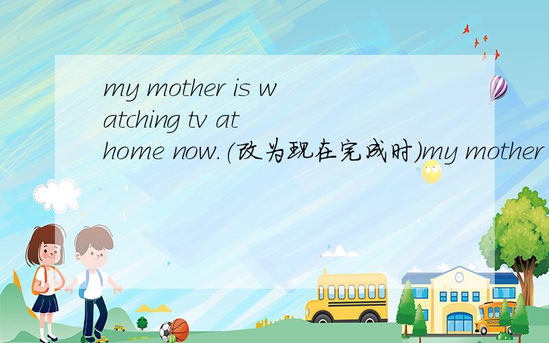 my mother is watching tv at home now.(改为现在完成时)my mother ____ ____ tv at home for twentyminutes这里只有两个空格