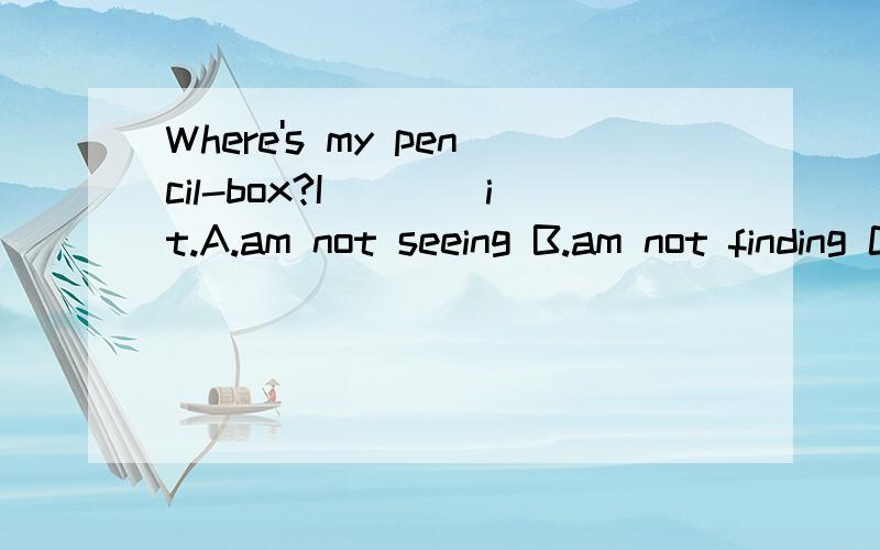 Where's my pencil-box?I____it.A.am not seeing B.am not finding C.can't find D.can't look at加分,现等.