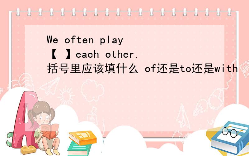 We often play 【 】each other.括号里应该填什么 of还是to还是with