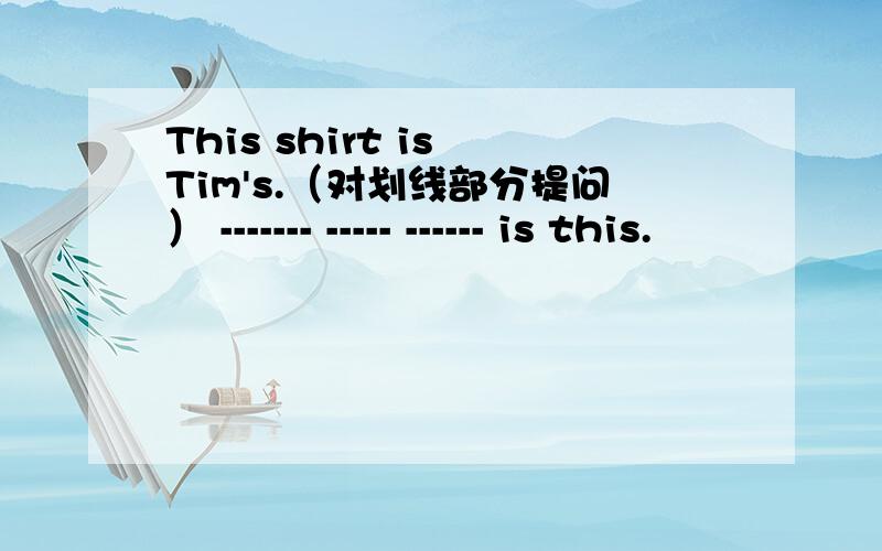 This shirt is Tim's.（对划线部分提问） ------- ----- ------ is this.