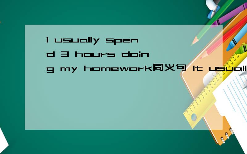 I usually spend 3 hours doing my homework同义句 It usually_______me 3 hours_______ _____my homework