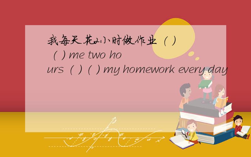 我每天花2小时做作业 ( ) ( ) me two hours ( ) ( ) my homework every day