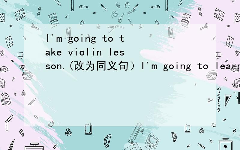 I'm going to take violin lesson.(改为同义句）I'm going to learn____ to____the violin.