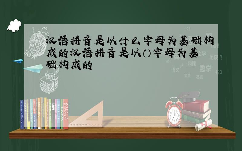 汉语拼音是以什么字母为基础构成的汉语拼音是以（）字母为基础构成的