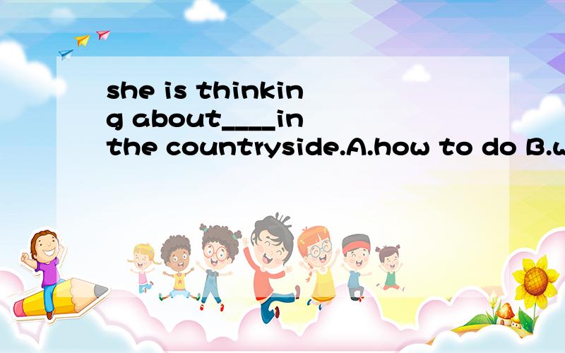 she is thinking about____in the countryside.A.how to do B.what to do C.what will do D.do what